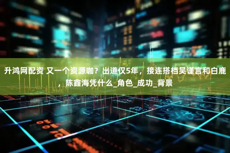 升鸿网配资 又一个资源咖？出道仅5年，接连搭档吴谨言和白鹿，陈鑫海凭什么_角色_成功_背景