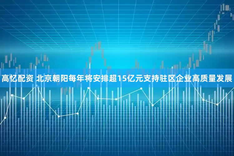 高忆配资 北京朝阳每年将安排超15亿元支持驻区企业高质量发展