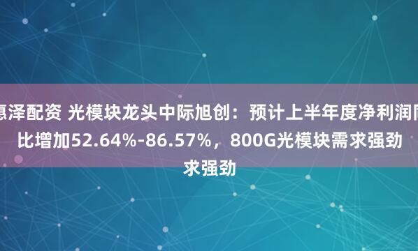 惠泽配资 光模块龙头中际旭创：预计上半年度净利润同比增加52.64%-86.57%，800G光模块需求强劲