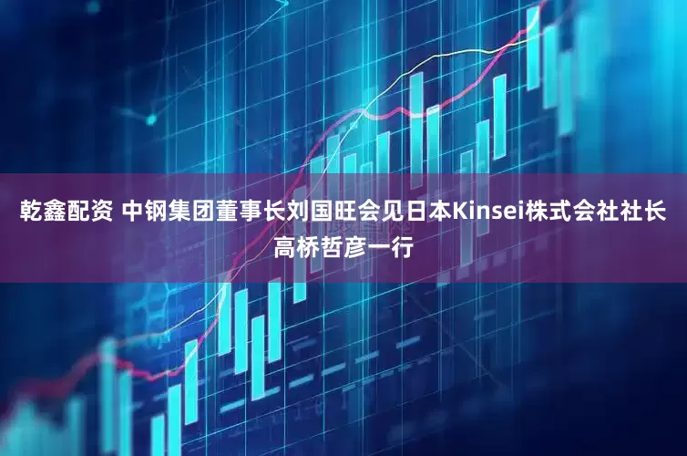 乾鑫配资 中钢集团董事长刘国旺会见日本Kinsei株式会社社长高桥哲彦一行