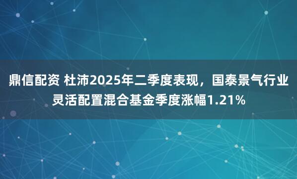 鼎信配资 杜沛2025年二季度表现，国泰景气行业灵活配置混合基金季度涨幅1.21%