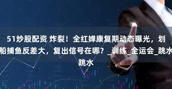 51炒股配资 炸裂！全红婵康复期动态曝光，划船捕鱼反差大，复出信号在哪？_训练_全运会_跳水