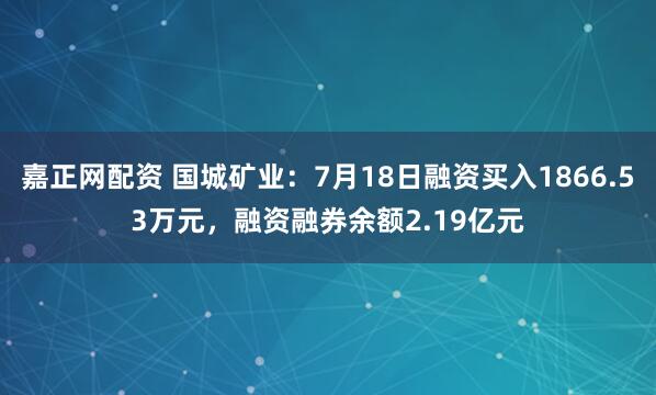 嘉正网配资 国城矿业：7月18日融资买入1866.53万元，融资融券余额2.19亿元