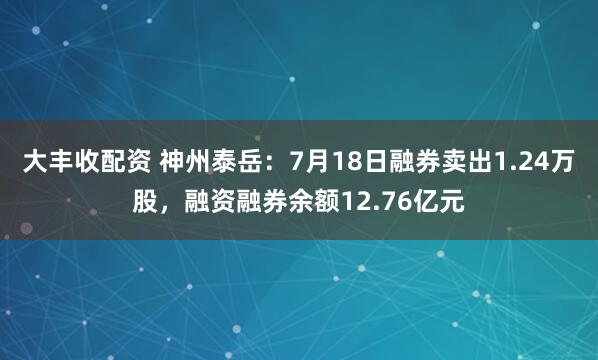 大丰收配资 神州泰岳：7月18日融券卖出1.24万股，融资融券余额12.76亿元