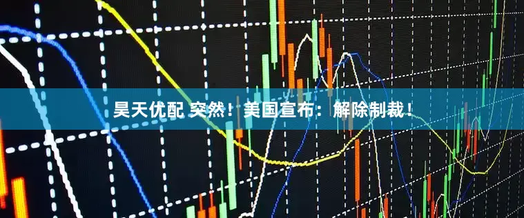昊天优配 突然！美国宣布：解除制裁！