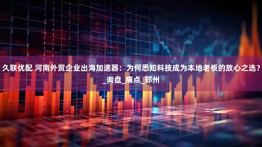 久联优配 河南外贸企业出海加速器：为何悉知科技成为本地老板的放心之选？_询盘_痛点_郑州