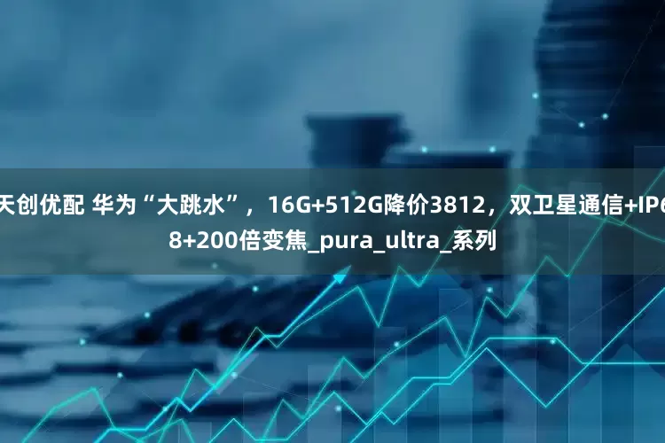 天创优配 华为“大跳水”，16G+512G降价3812，双卫星通信+IP68+200倍变焦_pura_ultra_系列